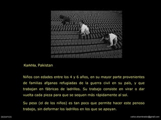 Karkhla, Pakistan
Niños con edades entre los 4 y 6 años, en su mayor parte provenientes
de familias afganas refugiadas de la guerra civil en su país, y que
trabajan en fábricas de ladrillos. Su trabajo consiste en virar o dar
vuelta cada pieza para que se sequen más rápidamente al sol.
Su peso (el de los niños) es tan poco que permite hacer este penoso
trabajo, sin deformar los ladrillos en los que se apoyan.
 