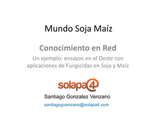 Mundo Soja Maíz
     Conocimiento en Red
  Un ejemplo: ensayos en el Oeste con
aplicaciones de Fungicidas en Soja y Maíz




      Santiago Gonzalez Venzano
      santiagogvenzano@solapa4.com
 