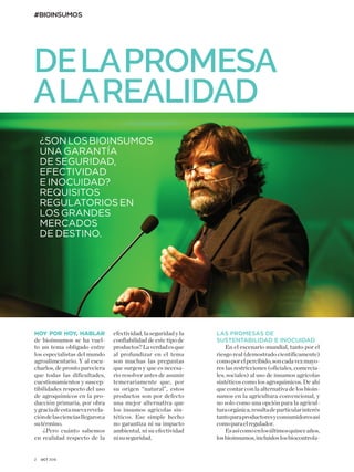 #BIOINSUMOS
2 OCT 2018
¿SONLOSBIOINSUMOS
UNA GARANTÍA
DE SEGURIDAD,
EFECTIVIDAD
E INOCUIDAD?
REQUISITOS
REGULATORIOS EN
LOS GRANDES
MERCADOS
DE DESTINO.
DELAPROMESA
ALAREALIDAD
LAS PROMESAS DE
SUSTENTABILIDAD E INOCUIDAD
En el escenario mundial, tanto por el
riesgo real (demostrado científicamente)
comoporelpercibido,soncadavezmayo-
res las restricciones (oficiales, comercia-
les, sociales) al uso de insumos agrícolas
sintéticos como los agroquímicos. De ahí
que contar con la alternativa de los bioin-
sumos en la agricultura convencional, y
no solo como una opción para la agricul-
turaorgánica,resultadeparticularinterés
tantoparaproductoresyconsumidoresasí
comoparaelregulador.
Esasícomoenlosúltimosquinceaños,
losbioinsumos,incluidoslosbiocontrola-
HOY POR HOY, HABLAR
de bioinsumos se ha vuel-
to un tema obligado entre
los especialistas del mundo
agroalimentario. Y al escu-
charlos, de pronto pareciera
que todas las dificultades,
cuestionamientos y suscep-
tibilidades respecto del uso
de agroquímicos en la pro-
ducción primaria, por obra
ygraciadeestanuevarevela-
cióndelascienciasllegarona
sutérmino.
¿Pero cuánto sabemos
en realidad respecto de la
efectividad, la seguridad y la
confiabilidad de este tipo de
productos?Laverdadesque
al profundizar en el tema
son muchas las preguntas
que surgen y que es necesa-
rio resolver antes de asumir
temerariamente que, por
su origen “natural”, estos
productos son por defecto
una mejor alternativa que
los insumos agrícolas sin-
téticos. Ese simple hecho
no garantiza ni su impacto
ambiental, ni su efectividad
nisuseguridad.
 