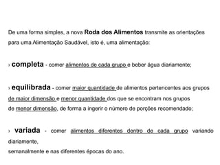 De uma forma simples, a nova Roda dos Alimentos transmite as orientações
para uma Alimentação Saudável, isto é, uma alimentação:



› completa - comer alimentos de cada grupo e beber água diariamente;



› equilibrada - comer maior quantidade de alimentos pertencentes aos grupos
de maior dimensão e menor quantidade dos que se encontram nos grupos
de menor dimensão, de forma a ingerir o número de porções recomendado;



›   variada    - comer alimentos diferentes dentro de cada grupo variando
diariamente,
semanalmente e nas diferentes épocas do ano.
 