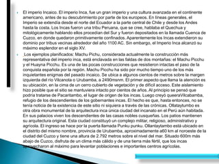  El imperio Incaico. El imperio Inca, fue un gran imperio y una cultura avanzada en el continente
americano, antes de su descubrimiento por parte de los europeos. En líneas generales, el
Imperio se extendía desde el norte del Ecuador a la parte central de Chile y desde los Andes
hasta la costa. Los Incas fueron una tribu Peruana, que se cree, hablaba el Quechua y
mitológicamente hablando ellos procedían del Sur y fueron depositados en la llamada Cuenca de
Cuzco, en donde quedaron primitivamente confinados. Aparentemente los Incas extendieron su
dominio por tribus vecinas alrededor del año 1100 AC. Sin embargo, el Imperio Inca alcanzó su
máximo esplendor en el siglo XV.
 Los ejemplos planificados: Machu Pichu, considerada actualmente la construcción más
representativa del imperio inca, está enclavada en las faldas de dos montañas: el Machu Picchu
y el Huayna Picchu. Es una de las pocas construcciones que resistieron intactas el paso de la
conquista española por la región. Machu Picchu ha sido por mucho tiempo uno de los más
inquietantes enigmas del pasado incaico. Se ubica a algunos cientos de metros sobre la margen
izquierda del río Vilcanota o Urubamba, a 2490msnm. El primer aspecto que llama la atención es
su ubicación, en la cima de un cerro cubierto de vegetación y de difícil acceso. Este aislamiento
hizo posible que el sitio se mantuviera intacto por cientos de años. Al principio se pensó que
podría tratarse de Pacaritambo, el lugar de origen de los incas. Luego creyó queeraVilcabamba,
refugio de los descendientes de los gobernantes incas. El hecho es que, hasta entonces, no se
tenía noticia de la existencia de este sitio ni siquiera a través de las crónicas. Ollataytumbo es
otra obra monumental de la arquitectura inca única ciudad del incanato en el Perú aún habitada.
En sus palacios viven los descendientes de las casas nobles cusqueñas. Los patios mantienen
su arquitectura original. Esta ciudad constituyó un complejo militar, religioso, administrativo y
agrícola. El ingreso se hace por la puerta llamada Punku punku. Ollantaytambo está ubicado en
el distrito del mismo nombre, provincia de Urubamba, aproximadamente a60 km al noroeste de la
ciudad del Cuzco y tiene una altura de 2.792 metros sobre el nivel del mar. Situado 600m más
abajo de Cuzco, disfruta de un clima más cálido y de una tierra más fértil, que los incas
aprovecharon al máximo para levantar poblaciones e importantes centros agrícolas.
 