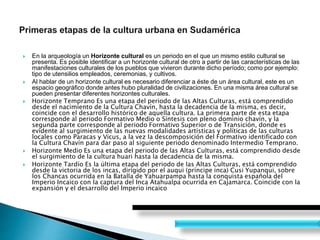  En la arqueología un Horizonte cultural es un periodo en el que un mismo estilo cultural se
presenta. Es posible identificar a un horizonte cultural de otro a partir de las características de las
manifestaciones culturales de los pueblos que vivieron durante dicho período; como por ejemplo:
tipo de utensilios empleados, ceremonias, y cultivos.
 Al hablar de un horizonte cultural es necesario diferenciar a éste de un área cultural, este es un
espacio geográfico donde antes hubo pluralidad de civilizaciones. En una misma área cultural se
pueden presentar diferentes horizontes culturales.
 Horizonte Temprano Es una etapa del periodo de las Altas Culturas, está comprendido
desde el nacimiento de la Cultura Chavín, hasta la decadencia de la misma, es decir,
coincide con el desarrollo histórico de aquella cultura. La primera parte de esta etapa
corresponde al periodo Formativo Medio o Síntesis con pleno dominio chavín, y la
segunda parte corresponde al periodo Formativo Superior o de Transición, donde es
evidente al surgimiento de las nuevas modalidades artísticas y políticas de las culturas
locales como Paracas y Vicus, a la vez la descomposición del Formativo identificado con
la Cultura Chavín para dar paso al siguiente periodo denominado Intermedio Temprano.
 Horizonte Medio Es una etapa del periodo de las Altas Culturas, está comprendido desde
el surgimiento de la cultura huari hasta la decadencia de la misma.
 Horizonte Tardío Es la última etapa del periodo de las Altas Culturas, está comprendido
desde la victoria de los incas, dirigido por el auqui (príncipe inca) Cusi Yupanqui, sobre
los Chancas ocurrida en la Batalla de Yahuarpampa hasta la conquista española del
Imperio Incaico con la captura del Inca Atahualpa ocurrida en Cajamarca. Coincide con la
expansión y el desarrollo del Imperio incaico
 