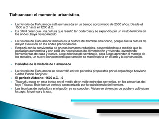  La historia de Tiahuanaco está enmarcada en un tiempo aproximado de 2500 años. Desde el
1500 a.C hasta el 1200 d.C.
 Es difícil creer que una cultura que resultó tan poderosa y se expandió por un vasto territorio en
los andes, haya desaparecido.
 La historia de Tiahuanaco también es la historia del hombre americano, porque fue la cultura de
mayor evolución en los andes prehispánicos.
 Empezó con la convivencia de grupos humanos reducidos, desarrollándose a medida que la
población aumentaba y con esto las necesidades de alimentación y vivienda, inventando
herramientas de caza y cultivo, luego técnicas de sembrado, para luego aprender el manejo de
los metales, un nuevo conocimiento que también se manifestaría en el arte y la construcción.
 Periodos de la historia de Tiahuanaco
 La historia de Tiahuanaco se desarrolló en tres periodos propuestos por el arqueólogo boliviano
Carlos Ponce Sanjines:
 El periodo Aldeano: 1500 a.C. - 0
 Tiwanaku nace en esta época en el medio de un valle entre dos serranías, en las cercanías del
lago Titicaca. Este fue un periodo caracterizado por la subsistencia del hombre.
 Las técnicas de agricultura e irrigación ya se conocían. Vivían en viviendas de adobe y cultivaban
la papa, la quinua y la oca.
 