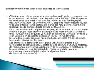  Chimú es una cultura preincaica que se desarrolló en la costa norte tras
el decaimiento del Imperio huari entre los años 1000 y 1200. Ocuparon
los territorios que antes habitaron los mochicas y los lambayeques,
llegando a expandir sus dominios, en su etapa de mayor desarrollo, por
toda una extensa franja costera del norte del Perú de unos 800 km de
longitud, desde Tumbes hasta el valle de Huarmey.
 En su desarrollo se distinguen dos etapas; en la primera se trataba de un
reducido grupo localizado en el antiguo valle Moche y zonas aledañas
(900-1300); y en la segunda ya habían conquistado un vasto territorio y
eran un reino en constante expansión (1300-1470). Diversos
historiadores sostienen que, hacia mediados del siglo XV, los chimúes
fueron derrotados por los incas.
 Los chimúes se destacaron en el plano urbanístico gracias a sus
formidables construcciones. Muestra de ello son Chan Chan, la fortaleza
de Paramonga, entre otras. Así también se destacaron en metalurgia, en
los que utilizaron una diversidad de técnicas y metales para su
elaboración; y en textilería(tejidos de algodón, lana
de llama, alpaca y vicuña).
 