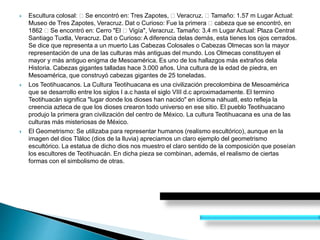  Escultura colosal: Se encontró en: Tres Zapotes, Veracruz. Tamaño: 1.57 m Lugar Actual:
Museo de Tres Zapotes, Veracruz. Dat o Curioso: Fue la primera cabeza que se encontró, en
1862 Se encontró en: Cerro "El Vigía", Veracruz. Tamaño: 3.4 m Lugar Actual: Plaza Central
Santiago Tuxtla, Veracruz. Dat o Curioso: A diferencia delas demás, esta tienes los ojos cerrados.
Se dice que representa a un muerto Las Cabezas Colosales o Cabezas Olmecas son la mayor
representación de una de las culturas más antiguas del mundo. Los Olmecas constituyen el
mayor y más antiguo enigma de Mesoamérica. Es uno de los hallazgos más extraños dela
Historia. Cabezas gigantes talladas hace 3.000 años. Una cultura de la edad de piedra, en
Mesoamérica, que construyó cabezas gigantes de 25 toneladas.
 Los Teotihuacanos. La Cultura Teotihuacana es una civilización precolombina de Mesoamérica
que se desarrollo entre los siglos I a.c hasta el siglo VIII d.c aproximadamente. El termino
Teotihuacán significa "lugar donde los dioses han nacido" en idioma náhuatl, esto refleja la
creencia azteca de que los dioses crearon todo universo en ese sitio. El pueblo Teotihuacano
produjo la primera gran civilización del centro de México. La cultura Teotihuacana es una de las
culturas más misteriosas de México.
 El Geometrismo: Se utilizaba para representar humanos (realismo escultórico), aunque en la
imagen del dios Tláloc (dios de la lluvia) apreciamos un claro ejemplo del geometrismo
escultórico. La estatua de dicho dios nos muestro el claro sentido de la composición que poseían
los escultores de Teotihuacán. En dicha pieza se combinan, además, el realismo de ciertas
formas con el simbolismo de otras.
 
