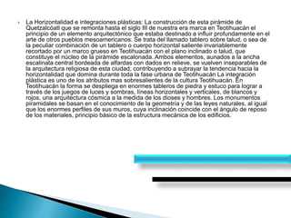  La Horizontalidad e integraciones plásticas: La construcción de esta pirámide de
Quetzalcóatl que se remonta hasta el siglo III de nuestra era marca en Teotihuacán el
principio de un elemento arquitectónico que estaba destinado a influir profundamente en el
arte de otros pueblos mesoamericanos. Se trata del llamado tablero sobre talud, o sea de
la peculiar combinación de un tablero o cuerpo horizontal saliente invariablemente
recortado por un marco grueso en Teotihuacán con el plano inclinado o talud, que
constituye el núcleo de la pirámide escalonada. Ambos elementos, aunados a la ancha
escalinata central bordeada de alfardas con dados en relieve, se vuelven inseparables de
la arquitectura religiosa de esta ciudad, contribuyendo a subrayar la tendencia hacia la
horizontalidad que domina durante toda la fase urbana de Teotihuacán La integración
plástica es uno de los atributos mas sobresalientes de la cultura Teotihuacán. En
Teotihuacán la forma se despliega en enormes tableros de piedra y estuco para lograr a
través de los juegos de luces y sombras, líneas horizontales y verticales, de blancos y
rojos, una arquitectura cósmica a la medida de los dioses y hombres. Los monumentos
piramidales se basan en el conocimiento de la geometría y de las leyes naturales, al igual
que los enormes perfiles de sus muros, cuya inclinación coincide con el ángulo de reposo
de los materiales, principio básico de la estructura mecánica de los edificios.
 
