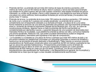  Pirámide del Sol. La pirámide del sol mide 222 metros de base de oriente a poniente y 225
metros de norte a sur por 64 metros de altura, tiene 5 cuerpos y servía de base para el templo
que estaba en la parte superior del que solo quedan cimientos; esta estaba revestida de estuco
coloreado, su núcleo es de adobe y tierra y está rodeada por una plataforma que tiene el frente
una plaza con varios edificios; tiene escaleras limitadas por ancha sal fardas y la escalera más
ancha mide 17 metros.
 Pirámide de la luna. La pirámide de la luna mide 150 metros de oriente a poniente y 130 metros
de norte a sur y consta de 5 cuerpos con amplia escalinata. La pirámide de la Luna se
complementa con el basamento adosado a su fachada principal, y la plaza de la Luna cobra
forma mediante la erección de una serie de pirámides secundarias casi rigurosamente simétricas
entre sí, sirviendo de remate la imponente Calzada de los Muertos que, a su vez, se cubre de
construcciones similares, dejando hacia un lado la pirámide del Sol la cual también es
complementada por elementos nuevos- y pasando después de una sucesión de desniveles bien
marcados frente a la Ciudadela, cuya plataforma oriental se alinea con ella y comunica mediante
una ancha escalinata. Hasta los ríos, que antes cruzaban libremente la ciudad en diagonal,
fueron canalizados y desviados para ajustarse a los ejes de composición.
 La Ciudadela La ciudadela es una plaza de forma cuadrada que mide 400 metros de lado y se
encuentra rodeada por plataformas coronadas con pequeñas pirámides a manera de fortaleza y
hacia el sur se encuentra el templo dedicado a Quetzalcóatl y Tláloc siendo un enorme conjunto
arquitectónico de Teotihuacan construido sobre una superficie de160 mil metros cuadrados en las
que se ubica tres grandes habitaciones y 18 basamentos piramidales (como el templo de
(Quetzalcóatl) que se eleva al centro de una gran explanada encajado por cuatro grandes
plataformas de 400 metros en cada uno de sus lados. Constituye, uno de los conjuntos
arquitectónicos más equilibrados de Teotihuacan, y de Mesoamérica en general, por la amplitud y
sobriedad de su trazo que da lugar a unas visuales verdaderamente asombrosas.
 