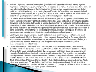  Pintura: La pintura Teotihuacana tuvo un gran desarrollo y solo se conserva de ella algunos
fragmentos en los muros que fueron pintados al fresco y al temple, sobre todo en colores como el
rojo, el amarillo el verde que brillan todavía al sol. Estas pintura representan escenas de tipo
religioso, de la vida diaria y de su mitología; en el Templo de Tepantitlan esta representado el
ciclo del agua o de la lluvia, en la que se encuentra el dios Tlaloc surgiendo del mar rodeado por
sacerdotes que le presentan ofrendas, conocido como el paraíso del Tlaloc.
 La pintura mural en teotihuacana destaca por su belleza, por ser el lugar de Mesoamérica con
mayor número de frescos y por las técnicas empleadas. Estas se basaban en utilizar productos
derivados de la hematita, la limonita, la goetita, la giobertita y la malaquita, aplicados sobre una
base de cal y arena de cuarzo, que hacía destacar increíblemente los colores. Otra característica
es que no existían ni las sombras ni la perspectiva: los elementos más lejanos se situaban en la
parte superior. El tamaño tampoco indicaba profundidad, sino que servía para diferenciar los
personajes más importantes. Distintos murales hallados en Teotihuacan.
 Los Mayas. Los mayas fueron un pueblo sedentario que se ubicaba geográficamente en el
territorio del sur de México, Guatemala y otras zonas de América Central. Es especialmente
importante su presencia e influencia en los territorios de las actuales Guatemala y Belice, con
una rica historia de unos 3.000 años. Los antiguos mayas fueron una de las culturas
mesoamericanas precolombinas.
 Ciudades- Estados: Desarrollaron su civilización en la zona conocida como península de
Yucatán, territorios del sur de México, Guatemala, El Salvador y Honduras desde unos 1000
años a. de C. hasta mediados del siglo XV. No formaron un Estado único; se organizaron en
ciudades Estado independientes formando una Confederación. Esto significa que entre ellas
había pactos de convivencia y una Asamblea General con representantes de cada una que
tomaba decisiones en común para todas las ciudades. Las ciudades más importantes fueron
Tikal, Chichén Itzá, Palenque, Uxmal, Copán y Tula. Cada ciudad era gobernada por un Alach
Uinic, que quiere decir "El Verdadero Hombre"; sus funciones eran las de decidir la política
interna y externa de las ciudades y cobrar impuestos. El Consejo de Estado de la ciudad decidía
sobre los ritos religiosos y las leyes que se sancionaban.
 