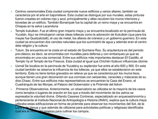  Centros ceremoniales Esta ciudad comprende nueve edificios y varios altares; también se
caracteriza por el arte en bajorrelieve. Esta ciudad se distingue por sus murales, estas pinturas
fueron creadas en colores rojo y azul, principalmente y ellas recubren los muros interiores y
bóvedas de un edificio. También Bonampak fue la capital de un reino maya y se encuentra en
Chiapas en la selva Lacandona
 Templo kukulkan. Fue el último gran imperio maya y se encuentra localizado en la península de
Yucatán. Aquí se introdujeron varias ideas toltecas como la adoración de Kukulkán (que para los
mayas fue Quetzalcóatl), el uso de metal, los altares de cráneos y un gobierno guerrero. En esta
ciudad se encuentran dos cenotes naturales que los suministró de agua y además eran el centro
dela religión y la cultura
 Tulum. Se encuentra en la costa en el estado de Quintana Roo. Su arquitectura es del periodo
pre-clásico; es decir, se encontraba con murallas para defensa y con embarques ya que se
encontraba en una ruta comercial. Entre sus edificios más importantes destacan El Castillo, el
Templo Vy el Templo de los Frescos. Esta ciudad al igual que Chichén Itzátuvo influencias otomie
 Uxmal Se localiza en la península de Yucatány su esplendor fue entre al año 600 y 900. En esta
ciudad también se observa la influencia de los toltecas, ya que ellos se establecieron en este
territorio. Ésta no tiene tantos gravados en relieve ya que se caracteriza por los muros lisos,
aunque tienen una gran decoración en sus cornisas con serpientes, caracoles y máscaras de su
dios Chaac. Entre sus edificios más representativos se encuentran la Casa del Enano, el
Cuadrángulo de las Monjas, el Palacio del Gobernador y la Pirámide del Adivin
 Primeros Observatorios. Anteriormente, un observatorio se utilizaba en la mayoría de los casos
como templos o lugares de oración en los que a través del movimiento de los astros se
expresaba la voluntad divina. Orlando Casares Contreras, especializado en arqueoastronomía y
perteneciente al Instituto Nacional de Antropología e Historia (INAH), explica que la cultura maya
utilizaba estas edificaciones en forma de pirámide para observar los movimientos del Sol, de la
Luna y de Venus y que además de utilizarse para actividades políticas y religiosas identificaba
cual era el momento propicio para cultivar los campos.
 