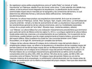  Se registraron varios estilos arquitectónicos como el “estilo Petén” en Uxmal, el “estilo
Usumacinta” en Palenque, elestilo Puuc de Uxmal, entre otros. Y hubo además otro detalle muy
valioso, el de la pintura mural integrada a la arquitectura. La planificación de los centros
ceremoniales mayas estuvo marcada por la topografía y las condiciones del terreno, lo cual
determinó las diferentes formas y estructuras delas edificaciones. Verticalidad y
escultor/arquitectura
 Entonces, la cultura maya produjo una arquitectura monumental, de la que se conservan
grandes ruinas en Palenque, Uxmal, Tikal, Quiriguá, Tajín, Copán, entre otros. La Verticalidad del
conjunto pirámide - templo y la idea de acercamiento al cielo La arquitectura maya participó de
las características general es de las culturas americanas, pero tuv modalidades especiales,
incluso de su propio estilo (el “arco falso”, Bóveda maya, cresterías,estelas y altares)
 Los Toltecas: La cultura tolteca fue una civilización mesoamericana precolombina que dominaron
gran parte del centro de México entre los siglos X y XII d.c. La antigua capital de la cultura tolteca
revela pistas sobre las creencias y el comportamiento de sus habitantes. Con la aparición de los
chichimecas, pueblo bárbaro que dio origen posteriormente al Imperio Azteca, provocó la caída
del imperio tolteca. Ellos Invadieron la ciudad de Tula (conocida también como Tollan-
Xicocotitlan), en el siglo XII, dominando por completo ese territorio.
 Colapso de las culturas clásicas El colapso de la civilización maya del periodo clásico, o
simplemente colapso maya, se refiere a la decadencia y el abandono de las ciudades mayas del
período Clásico en las tierras bajas mayas del sur de Mesoamérica entre los siglos VIII y IX. No
debe confundirse con el colapso de la civilización maya del periodo Preclásico en el siglo II. El
Período Clásico de La cronología mesoamericana generalmente se define como el período
comprendido entre los años 300 y 900, los últimos 100 años de los cuales, de 800 a 900, son
conocidos como el Clásico Terminal.1 El colapso maya del periodo Clásico es uno de los
mayores misterios de la arqueología. La sofisticación cultural alcanzado por los mayas antes de
la caída, en combinación con la relativa brusquedad del propio colapso, hace que este desarrollo
sea tan interesante.
 