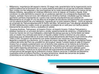  Militarismo, importancia del espacio interior. El rasgo más característico de la organización socio
política tolteca fue la formación de un nuevo sistema teocrático en el que las funciones militares
iban unidas con las religiosas y las prerrogativas de la casta sacerdotal pasaron a manos de los
líderes militares, agrupados en órdenes totémicos como el Jaguar, el Coyote y Águila. Esta
condición no sólo permitió la creación de un poderoso ejército y la consiguiente expansión del
imperio, también marcó el inicio del militarismo en América Central. indudable que los Toltecas
aportaron cambios importantes en cuanto a las normas arquitectónicas que existían en
Mesoamérica en el siglo IX uno de ellos es el empleo de esculturas antropomorfas que sostenían
con la cabeza el techo de una habitación, logrando así un gran espacio interior , como se aprecia
en el templo de Tlahuizcalpantecuhtli El Señor del Alba. Se estima que Tula albergó alrededor de
30 000 habitantes los cuales vivían en grandes complejos de un solo piso con techos planos
básicamente de piedra y tierra y acabados en adobe.
 Escenas Andinas: Tiahuanaco, el Imperio Chimú, el imperio Incaico. Cultura Tiahuanaco y
estaban hechos en un principio de barro y arcilla, posteriormente de cerámica, y finalmente los
incas los hacían de oro muy trabajado y adornado.Se piensa que por su forma debió de haber
sido un medio muy cómodo para servir un líquido y beber Chimú o Chimor es una cultura
preincaica que se desarrolló en la costa norte tras el decaimiento del Imperio huari entre los años
1000 y1200. Ocuparon los territorios que antes habitaron los mochicas y los lambayeques,
llegando a expandir sus dominios, en su etapa de mayor desarrollo, por toda una extensa franja
costera del norte del Perú de unos800 km de longitud, desde Tumbes hasta el valle El Imperio
incaico fue un estado sudamericano con el dominio más extenso en la historia de la América
precolombina. Al territorio del mismo se denominó Tahuantinsuyo (del quechua tawantin suyu,
«las cuatro regiones odivisiones») y al periodo de su dominio se le conoce además como
incanato e incario. Floreció en la zona andina del subcontinente entrelos siglosXV yXVI, como
consecuencia del apogeo de la civilización incaica. Abarcó cerca de 2 millones de kilómetros
cuadrados entre el océano Pacífico y la selva amazónica, desde las cercanías de Ipiales
(Colombia) en el norte hasta el río Maule (Chile) en el sur.
 