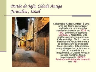 Portão de Jafa, Cidade Antiga Jerusalém , Israel A chamada "Cidade Antiga" é uma área em forma rectangular rodeada por uma muralha mandada construir em  1538  (ou  1542 ) pelo sultão otomano  Solimão , O  Magnifíco . Oito portões permitem o acesso à Cidade Antiga. Ela é o centro histórico de Jerusalém e nela se concentram os principais locais sagrados. Está dividida em quatro partes: a judaica, a cristã, a armênia e a muçulmana. A Cidade Antiga e as suas muralhas foram nomeadas pela  UNESCO   Patrimônio Mundial da Humanidade  em  1981 . 