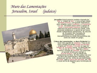 Muro das Lamentações   Jerusalém, Israel  (judaico) Jerusalém  historicamente também chamada de " Sião " e "cidade de  Davi ", é uma antiga cidade do  Médio Oriente , com grande importância para religiões como o  judaísmo , o  cristianismo  e o  islã . Jerusalém serve como a capital de  Israel ; a  Autoridade Palestina  reivindica a soberania da parte oriental da cidade, onde pretende estabelecer a capital de um futuro estado independente palestiniano. Os naturais de Jerusalém são chamados de  jerosolimitanos ,  jerosolimitas ,  hierosolimitanos  ou ainda  hierosolimitas  (do nome da cidade em grego). O  Muro das Lamentações , ou  Muro Ocidental  é o local mais sagrado do  judaísmo . Trata-se do único vestígio do antigo  templo de Herodes , erigido por  Herodes, o Grande  no lugar do  Templo de Jerusalém  inicial. Foi destruído por  Tito  no ano de  70 d.C.  Segundo a  Bíblia , durante o reinado de  Salomão , foi construído um grande templo para abrigar a  Arca da Aliança , com as tábuas dos mandamentos de Deus. Os fiéis judeus vão orar no Muro das Lamentações e depositar seus desejos por escrito. Antes da sua reabilitação por  Israel , após a  Guerra dos Seis Dias , em  1967 , o local servia de depósito para incineração de lixo. 