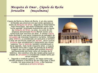 Mesquita de Omar , Cúpula da Rocha Jerusalém  (muçulmana) Cúpula da Rocha ou  Domo da Rocha   é um dos nomes atribuídos aos alicerces em que estão apoiadas as bases da  Mesquita de Omar . Segundo os historiadores mais minuciosos, sob essas fundações existe uma " rocha sagrada " localizada exatamente sob a cúpula da  mesquita de Omar , ou seja, no cume de um altiplano denominado  Monte  Moriah  existe uma construção que inscreve um altar. A vistosa  cúpula  toda dourada é uma parte integrante da paisagem de  Jerusalém  de interesse histórico e turístico, tombado pela  UNESCO , e considerada um santuário e também o altar de sacrifícios usado por  Abraão , Jacó e outros  profetas  que introduziram o holocausto nos rituais judaicos.  Davi  e  Salomão  também consideraram o local sagrado, mais tarde enquanto altar, a Cúpula da Rocha teria sido o lugar de partida da Al Miraaj (viagem aos céus realizada pelo profeta  Maomé ) permanecendo até hoje como um templo da fé islâmica. Isto constitui uma das razões pelas quais a cidade de  Jerusalém  é considerada Cidade Santa por várias religiões. Segundo a tradição judaica, foi nessa rocha que Abraão preparou o sacrifício do seu filho Isaac a Deus e onde, mil anos antes de  Cristo , o Rei Salomão construiu o  primeiro templo . 