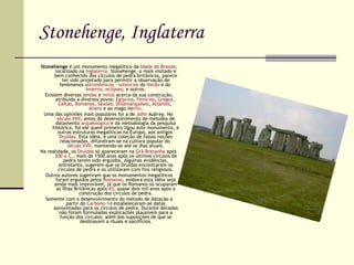 Stonehenge, Inglaterra Stonehenge  é um monumento megalítico da  Idade do Bronze , localizado na  Inglaterra . Stonehenge, o mais visitado e bem conhecido dos círculos de pedra britânicos, parece ter sido projetado para permitir a observação de fenômenos  astronômicos  -  solstícios  do  Verão  e do  Inverno ,  eclipses , e outros. Existem diversas  lendas  e  mitos  acerca da sua construção, atribuída a diversos povos:  Egípcios ,  Fenícios ,  Gregos ,  Celtas ,  Romanos ,  Saxões ,  Dinamarqueses ,  Atlantes ,  Aliens  e ao mago  Merlin . Uma das opiniões mais populares foi a de  John  Aubrey . No  século XVII , antes do desenvolvimento de métodos de datamento  arqueológico  e da metodologia da pesquisa histórica, foi ele quem primeiro ligou este monumento, e outras estruturas megalíticas na Europa, aos antigos  Druidas . Esta idéia, e uma coleção de falsas noções relacionadas, difundiram-se na cultura popular do  século XVII , mantendo-se até os dias atuais. Na realidade, os  Druidas  só apareceram na  Grã-Bretanha  após  300 a.C. , mais de 1500 anos após os últimos círculos de pedra terem sido erguidos. Algumas evidências, entretanto, sugerem que os Druidas encontraram os círculos de pedra e os utilizaram com fins religiosos. Outros autores sugeriram que os monumentos megalíticos foram erguidos pelos  Romanos , embora esta idéia seja ainda mais improvável, já que os Romanos só ocuparam as Ilhas Britânicas após  43 , quase dois mil anos após a construção dos círculos de pedra. Somente com o desenvolvimento do método de datação a partir do  Carbono-14  estabeleceram-se datas aproximadas para os círculos de pedra. Durante décadas não foram formuladas explicações plausíveis para a função dos círculos, além das suposições de que se  destinavam a rituais e sacrifícios. 