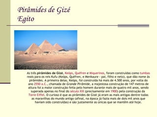 Pirâmides de Gizé Egito As três  pirâmides de Gizé ,  Keóps ,  Quéfren  e  Miquerinos , foram construídas como  tumbas  reais para os reis Kufu (Keóps, Quéfren, e Menkaure - pai, filho e neto), que dão nome às pirâmides. A primeira delas, Keóps, foi construída há mais de 4.500 anos, por volta do ano  2550 a.C. , chamada de  Grande Pirâmide , a majestosa construção de 147 metros de altura foi a maior construção feita pelo homem durante mais de quatro mil anos, sendo superada apenas no final do  século XIX  (precisamente em  1900 ) pela construção da  Torre Eiffel . O curioso é que as pirâmides de Gizé já eram as mais antigas dentre todas as maravilhas do mundo antigo (afinal, na época já fazia mais de dois mil anos que haviam sido construídas) e são justamente as únicas que se mantêm até hoje. 