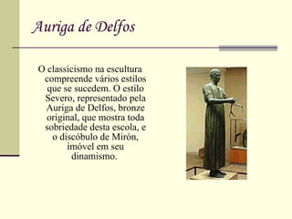 Auriga de Delfos O classicismo na escultura compreende vários estilos que se sucedem. O estilo Severo, representado pela Auriga de Delfos, bronze original, que mostra toda sobriedade desta escola, e o discóbulo de Mirón, imóvel em seu dinamismo.  