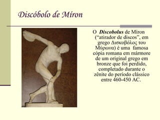 Discóbolo de Míron O  Discobolus  de Míron (“atirador de discos”, em grego  Δισκοβόλος   του   Μύρωνα ) é uma  famosa cópia romana em mármore de um original grego em bronze que foi perdido, completado durante o zênite do período clássico entre 460-450 AC.  