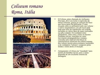 Coliseum romano Roma, Itália O Coliseu, antes chamado de Anfiteatro Flaviano, deve seu nome à expressão do latim Coliseum, graças ao colossus de Nero que ficava perto da edificação. É uma exceção entre os anfiteatros pelo seu volume e relevo arquitetônico; era um local onde toda uma série de espetáculos era exibida, incluídos os vários tipos de jogos realizados na urbe (cidade). Os combates entre gladiadores, entre estes e feras ou mesmo combates navais, inseridos no vasto movimento propagandístico romano, concedia uma especial relevância às características essenciais da cultura romana, dos valores morais greco-romanos instituídos e do verdadeiro “tesouro” composto pelas lendas e mitos desta civilização. Antigamente o Coliseu era "inundado" para treinos de batalhas navais; pois a arena dispunha de um excelente sistema de drenagem. 