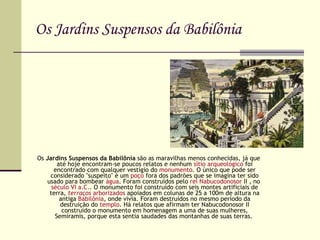 Os Jardins Suspensos da Babilônia Os  Jardins Suspensos da Babilônia  são as maravilhas menos conhecidas, já que até hoje encontram-se poucos relatos e nenhum  sítio arqueológico  foi encontrado com qualquer vestígio do  monumento . O único que pode ser considerado "suspeito" é um  poço  fora dos padrões que se imagina ter sido usado para bombear  água . Foram construídos pelo  rei   Nabucodonosor  II  , no  século VI a.C. . O monumento foi construído com seis montes artificiais de terra,  terraços   arborizados  apoiados em colunas de 25 a 100m de altura na antiga  Babilônia , onde vivia. Foram destruídos no mesmo período da destruição do  templo . Há relatos que afirmam ter Nabucodonosor II construído o monumento em homenagem a uma de suas mulheres, Semíramis, porque esta sentia saudades das montanhas de suas terras.  