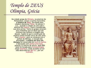 Templo de ZEUS Olímpia, Grécia Na cidade grega de  Olímpia , na planície do Peloponeso, estava a quinta maravilha:  a estátua de  Zeus , esculpida pelo célebre ateniense  Fídias , no século V a.C., quando a cidade já caíra sob o domínio de  Esparta . Essa é considerada sua obra-prima. Tanto os gregos amavam seus trabalhos que se dizia que ele revelava aos homens a imagem dos deuses. Supõe-se que a construção da estátua tenha levado cerca de oito anos. Zeus ( Júpiter , para os romanos) era o senhor do Olimpo, a morada das divindades. A  estátua de Zeus em Olímpia  foi construída em  ouro  e  marfim  e decorada com  pedras preciosas , possuía 12 metros de altura. Após 800 anos foi levada para  Constantinopla  (hoje  Istambul ), onde acredita-se ter sido destruída em  462 d.C.  por um  incêndio .  