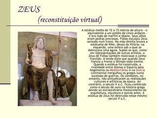 ZEUS   ( reconstituição virtual ) A estátua media de 12 a 15 metros de altura - o equivalente a um prédio de cinco andares - e era toda de marfim e ébano. Seus olhos eram pedras preciosas. Fídias esculpiu Zeus sentado num trono. Na mão direita levava a estatueta de Nike, deusa da Vitória; na esquerda, uma esfera sob a qual se debruçava uma águia. Supõe-se que, como em representações de outros artistas, o Zeus de Fídias também mostrasse o cenho franzido. A lenda dizia que quando Zeus franzia a fronte o Olimpo todo tremia. Quando a estátua foi construída, a rivalidade entre Atenas e Esparta pela hegemonia no  Mediterrâneo  e na  Grécia  continental mergulhou os gregos numa sucessão de guerras. Os combates, no entanto, não prejudicaram as realizações culturais e artísticas da época. Ao contrário, o século V a.C. ficou conhecido como o século de ouro na história grega devido ao extraordinário florescimento da arquitetura, escultura e outras artes. A estátua de Zeus foi destruída nesse mesmo século V a.C. 