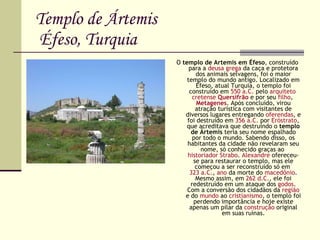 Templo de Ártemis  Éfeso, Turquia O  templo de Artemis em Éfeso , construído para a  deusa   grega  da caça e protetora dos animais selvagens, foi o maior templo do mundo antigo. Localizado em Éfeso, atual Turquia, o templo foi construído em  550 a.C.  pelo  arquiteto   cretense   Quersifrão  e por seu  filho ,  Metagenes . Após concluído, virou atração turística com visitantes de diversos lugares entregando  oferendas , e foi destruído em  356 a.C.  por  Eróstrato , que acreditava que destruindo o  templo de Ártemis  teria seu nome espalhado por todo o mundo. Sabendo disso, os habitantes da cidade não revelaram seu nome, só conhecido graças ao  historiador   Strabo .  Alexandre  ofereceu-se para restaurar o templo, mas ele começou a ser reconstruído só em  323 a.C. ,  ano  da morte do  macedônio . Mesmo assim, em  262 d.C. , ele foi redestruído em um ataque dos  godos . Com a conversão dos cidadãos da  região  e do  mundo  ao  cristianismo , o templo foi perdendo importância e hoje existe apenas um pilar da  construção  original em suas ruínas. 