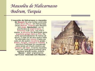 Mausoléu de Halicarnasso Bodrum, Turquia O  mausoléu de Halicarnasso  ou  mausoléu de  Mausolo  foi uma tumba construída entre  353  e  350 a.C.  em Halicarnasso (atual  Bodrum ,  Turquia ) para Mausolo (em  grego ,  Μαύσωλος ), um rei provinciano do  império   persa , e  Artemísia  II de  Cária , sua irmã e esposa. A  estrutura  foi desenhada pelos  arquitetos   gregos   Sátiro  e  Pítis . Ela tinha aproximadamente 45 metros de altura, e cada um de seus quatro lados foi adornado com  relevos  criados por cada um dos quatro  escultores  gregos —  Briáxis ,  Escopas ,  Leocarés  e  Timóteo . A estrutura finalizada foi considerada como sendo um triunfo estético por  Antípatro  de  Sídon . O termo mausoléu veio a ser usado genericamente para qualquer grande tumba, embora " Mausol  —  eion " originalmente significasse " associado com Mausolo ". 