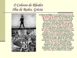 O Colosso de Rhodes   Ilha de Rodes, Grécia O  Colosso de Rodes  era uma gigantesca  estátua  do  deus   grego   Hélios  colocada na entrada marítima da  ilha   grega  de  Rodes . Ela foi finalizada em  280 a.C.  pelo  escultor   Carés  de  Lindos , tendo 30 metros de altura e setenta toneladas de  bronze , de modo que qualquer  barco  que adentrasse a ilha passaria entre suas pernas, que possuía um  pé  em cada  margem  do  canal  que levava ao  porto . Na sua  mão  direita havia um  farol  que guiava as embarcações à  noite . Era uma estátua tão imponente que um  homem  de  estatura  normal não conseguia abraçar o seu  polegar . Foi construída para comemorar a retirada das  tropas   macedônias  que tentavam conquistar a ilha,e o material utilizado para sua confecção foram as armas abandonadas pelos macedônios no lugar. Apesar de imponente, ficou em pé durante apenas 55 anos, sendo abalada por um  terremoto  que a jogou no fundo da  baía .  Ptomoleu  III  se ofereceu para reconstruí-la, mas os habitantes da ilha recusaram por achar que haviam ofendido Hélios. E no fundo do  mar  ainda era tão impressionante que muitos viajaram para vê-la lá embaixo, onde foi esquecida até a chegada dos  árabes , que a venderam como sucata. 