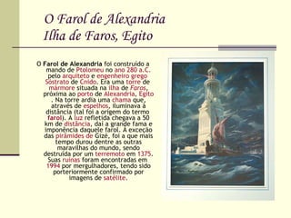 O Farol de Alexandria   Ilha de Faros, Egito O  Farol de Alexandria  foi construído a mando de  Ptolomeu  no  ano   280 a.C.  pelo  arquiteto  e  engenheiro   grego   Sóstrato  de  Cnido . Era uma  torre  de  mármore  situada na  ilha  de  Faros , próxima ao  porto  de  Alexandria ,  Egito . Na torre ardia uma  chama  que, através de  espelhos , iluminava à distância (tal foi a origem do termo  farol ). A  luz  refletida chegava a 50 km de  distância , daí a grande fama e imponência daquele farol. À exceção das  pirâmides de  Gizé , foi a que mais tempo durou dentre as outras maravilhas do mundo, sendo destruída por um  terremoto  em  1375 . Suas  ruínas  foram encontradas em  1994  por mergulhadores, tendo sido porteriormente confirmado por imagens de  satélite . 