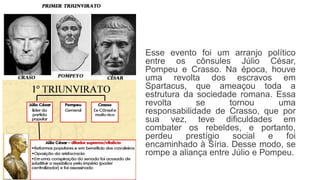Esse evento foi um arranjo político
entre os cônsules Júlio César,
Pompeu e Crasso. Na época, houve
uma revolta dos escravos em
Spartacus, que ameaçou toda a
estrutura da sociedade romana. Essa
revolta se tornou uma
responsabilidade de Crasso, que por
sua vez, teve dificuldades em
combater os rebeldes, e portanto,
perdeu prestígio social e foi
encaminhado à Síria. Desse modo, se
rompe a aliança entre Júlio e Pompeu.
 