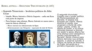O segundo triunvirato
impediu que o poder político
de Roma passasse ao
Senado. O arranjo era
formado por Otávio, Marco
Antônio e Lépido, que
vingaram a morte de Júlio
César. Lépido, então, se
afasta do poder, e os outros
cônsules passam a discutir
por poder e apoio. Marco fez
uma aliança com Cleópatra e
perdeu popularidade no
Senado, dando chance para
Otávio derrubar sua armada.
Depois, o casal se suicida, e
Otávio vai tomar os tesouros
do Egito, tornando-se o
primeiro imperador romano.
 