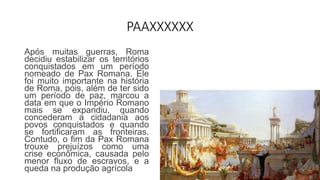 PAAXXXXXX
Após muitas guerras, Roma
decidiu estabilizar os territórios
conquistados em um período
nomeado de Pax Romana. Ele
foi muito importante na história
de Roma, pois, além de ter sido
um período de paz, marcou a
data em que o Império Romano
mais se expandiu, quando
concederam a cidadania aos
povos conquistados e quando
se fortificaram as fronteiras.
Contudo, o fim da Pax Romana
trouxe prejuízos como uma
crise econômica, causada pelo
menor fluxo de escravos, e a
queda na produção agrícola
 