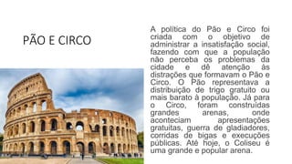 PÃO E CIRCO
A política do Pão e Circo foi
criada com o objetivo de
administrar a insatisfação social,
fazendo com que a população
não perceba os problemas da
cidade e dê atenção às
distrações que formavam o Pão e
Circo. O Pão representava a
distribuição de trigo gratuito ou
mais barato à população. Já para
o Circo, foram construídas
grandes arenas, onde
aconteciam apresentações
gratuitas, guerra de gladiadores,
corridas de bigas e execuções
públicas. Até hoje, o Coliseu é
uma grande e popular arena.
 