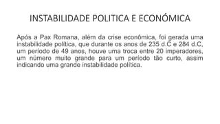 INSTABILIDADE POLITICA E ECONÓMICA
Após a Pax Romana, além da crise econômica, foi gerada uma
instabilidade política, que durante os anos de 235 d.C e 284 d.C,
um período de 49 anos, houve uma troca entre 20 imperadores,
um número muito grande para um período tão curto, assim
indicando uma grande instabilidade política.
 