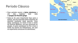 Período Clássico
• Esse período ocorre o ápice ateniense e
um dos motivos terá sido
o apogeu da filosofia grega.
• Trata-se de uma importante fase para a
Grécia, que foi marcada pelas disputas de
domínio mediante duas guerras. Uma
delas aconteceu no início e teve o nome
de Guerras Médicas, em que venceram os
gregos. A outra aconteceu no fim e teve o
nome de Guerra de Peloponeso, em que
os espartanos venceram os atenienses.
 