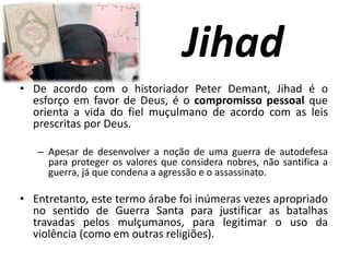Jihad
• De acordo com o historiador Peter Demant, Jihad é o
esforço em favor de Deus, é o compromisso pessoal que
orienta a vida do fiel muçulmano de acordo com as leis
prescritas por Deus.
– Apesar de desenvolver a noção de uma guerra de autodefesa
para proteger os valores que considera nobres, não santifica a
guerra, já que condena a agressão e o assassinato.
• Entretanto, este termo árabe foi inúmeras vezes apropriado
no sentido de Guerra Santa para justificar as batalhas
travadas pelos mulçumanos, para legitimar o uso da
violência (como em outras religiões).
 