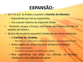 EXPANSÃO:
• Em 711 d.C. os Árabes cruzaram o Estreito de Gibraltar.
– Expandindo por terras espanholas.
– Foi o ponto máximo da expansão Árabe.
• Tentaram ocupar a França, mas foram derrotados em 732 na
batalha de Poitiers.
• Dentro do território espanhol, fundaram um reino autônomo.
– O Califado de Córdoba.
• Mantinha o contato entre a cultura do Islã com a Europa Ocidental Cristã.
– Nesta região foi construída uma brilhante civilização.
• Vida muito próspera;
• Os mouros convertiam os católicos e os judeus.
– Rica experiência nas artes, nas ciências, na filosofia,
medicina e nos costumes em geral.
 