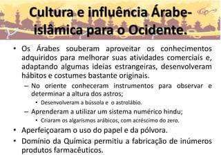 Cultura e influência Árabe-
islâmica para o Ocidente.
• Os Árabes souberam aproveitar os conhecimentos
adquiridos para melhorar suas atividades comerciais e,
adaptando algumas ideias estrangeiras, desenvolveram
hábitos e costumes bastante originais.
– No oriente conheceram instrumentos para observar e
determinar a altura dos astros;
• Desenvolveram a bússola e o astrolábio.
– Aprenderam a utilizar um sistema numérico hindu;
• Criaram os algarismos arábicos, com acréscimo do zero.
• Aperfeiçoaram o uso do papel e da pólvora.
• Domínio da Química permitiu a fabricação de inúmeros
produtos farmacêuticos.
 