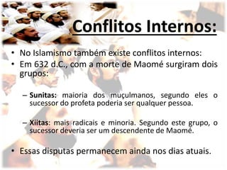 Conflitos Internos:
• No Islamismo também existe conflitos internos:
• Em 632 d.C., com a morte de Maomé surgiram dois
grupos:
– Sunitas: maioria dos muçulmanos, segundo eles o
sucessor do profeta poderia ser qualquer pessoa.
– Xiitas: mais radicais e minoria. Segundo este grupo, o
sucessor deveria ser um descendente de Maomé.
• Essas disputas permanecem ainda nos dias atuais.
 