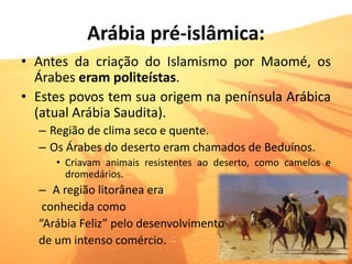 Arábia pré-islâmica:
• Antes da criação do Islamismo por Maomé, os
Árabes eram politeístas.
• Estes povos tem sua origem na península Arábica
(atual Arábia Saudita).
– Região de clima seco e quente.
– Os Árabes do deserto eram chamados de Beduínos.
• Criavam animais resistentes ao deserto, como camelos e
dromedários.
– A região litorânea era
conhecida como
“Arábia Feliz” pelo desenvolvimento
de um intenso comércio.
 