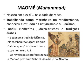 MAOMÉ (Muhammad)
• Nasceu em 579 d.C. na cidade de Meca.
• Trabalhando como Marinheiro no Mediterrâneo,
conheceu e estudou o Cristianismo e o Judaísmo.
• Fundiu elementos judaico-cristãos e tradições
árabes.
– Segundo a tradição islâmica,
ele recebeu revelações do anjo
Gabriel que só existia um deus,
e seu nome era Alá.
– As revelações e profecias feitas
a Maomé pelo anjo Gabriel são a base do Alcorão.
 