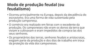 Modo de produção feudal (ou
feudalismo)
• Ocorreu principalmente na Europa, depois da decadência do
escravismo. Era uma forma de vida sustentada pela
produção camponesa.
• O comércio era realizado em feiras com o excedente da
produção. Os camponeses não eram os donos da terra que
viviam e cultivavam e eram impedidos de compra-las dos
seus senhores.
• Os proprietários das terras, senhores feudais e aristocratas,
exigiam parte da produção e dos dias de trabalho em troca
da proteção da vida dos camponeses.
 
