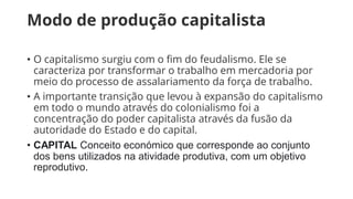 Modo de produção capitalista
• O capitalismo surgiu com o fim do feudalismo. Ele se
caracteriza por transformar o trabalho em mercadoria por
meio do processo de assalariamento da força de trabalho.
• A importante transição que levou à expansão do capitalismo
em todo o mundo através do colonialismo foi a
concentração do poder capitalista através da fusão da
autoridade do Estado e do capital.
• CAPITAL Conceito económico que corresponde ao conjunto
dos bens utilizados na atividade produtiva, com um objetivo
reprodutivo.
 