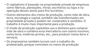 • O capitalismo é baseado na propriedade privada de empresas
como fábricas, plantações, minas, escritórios ou lojas e na
operação desses ativos para fins lucrativos.
• Outros elementos dos meios de produção, como mão de obra,
terra, tecnologia e capital, também são transformados em
propriedade privada e podem ser comprados e vendidos. O
trabalho é muito mais importante para a produção.
• O modo de produção capitalista usa o dinheiro para comprar
mão de obra e combina essa mercadoria com outros insumos,
como terra, matérias-primas, etc., para produzir novos bens e
serviços.
• Os empresários também lucram com o trabalho do
proletariado, porque controlam os meios de produção
 