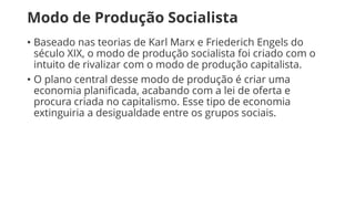 Modo de Produção Socialista
• Baseado nas teorias de Karl Marx e Friederich Engels do
século XIX, o modo de produção socialista foi criado com o
intuito de rivalizar com o modo de produção capitalista.
• O plano central desse modo de produção é criar uma
economia planificada, acabando com a lei de oferta e
procura criada no capitalismo. Esse tipo de economia
extinguiria a desigualdade entre os grupos sociais.
 