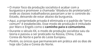 • O maior foco da produção socialista é acabar com a
burguesia e promover a chamada "ditadura do proletariado",
onde as classes trabalhadoras passariam a ter o controle do
Estado, deixando de estar abaixo da burguesia.
• Aqui, a propriedade privada é eliminada e o padrão de "terra
comum" é estabelecido. Esse modo de produção é intitulado
por Marx e Engels como o caminho para o comunismo.
• Durante o século XX, o modo de produção socialista saiu da
teoria e passou a ser praticado na Rússia, China, Cuba,
Coreia do Norte e parte do Leste Europeu.
• Porém, os únicos que permanecem em prática até os dias de
hoje são Cuba e Coreia do Norte.
 