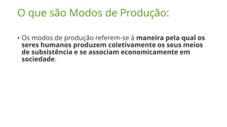 O que são Modos de Produção:
• Os modos de produção referem-se à maneira pela qual os
seres humanos produzem coletivamente os seus meios
de subsistência e se associam economicamente em
sociedade.
 