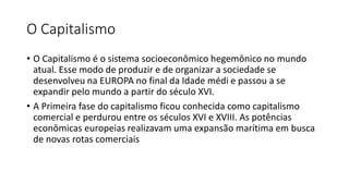 O Capitalismo
• O Capitalismo é o sistema socioeconômico hegemônico no mundo
atual. Esse modo de produzir e de organizar a sociedade se
desenvolveu na EUROPA no final da Idade médi e passou a se
expandir pelo mundo a partir do século XVI.
• A Primeira fase do capitalismo ficou conhecida como capitalismo
comercial e perdurou entre os séculos XVI e XVIII. As potências
econômicas europeias realizavam uma expansão marítima em busca
de novas rotas comerciais
 