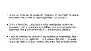 • Com esse processo de expansão marítima, as potências europeias
enriqueceram através da exploração das suas colonias
• Colônia: Território conquistado pelas metrôpoles (potências
europeias) com a finalidade de explorar ao máximo as riquezas
presentes nele para comercializá-las no mercado externo
• A grande quantidade de capital acumulado ao longo dessa fase –
principalmente na inglaterra – foi fundamental para o início da
revolução industrial, que marcou uma nova fase do capitalismo
 